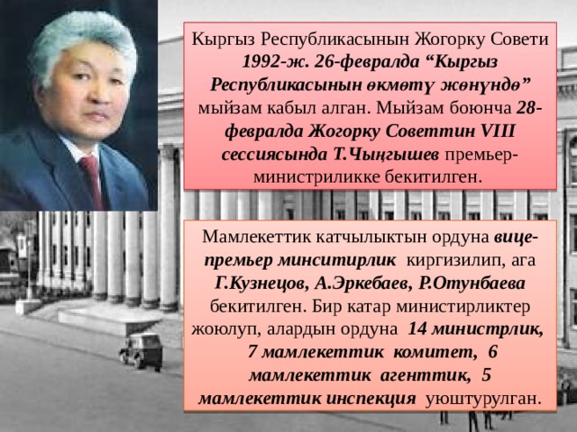 Кыргыз Республикасынын Жогорку Совети 1992-ж. 26-февралда “Кыргыз Республикасынын өкмөтү жөнүндө” мыйзам кабыл алган. Мыйзам боюнча 28-февралда  Жогорку Советтин VIII сессиясында  Т.Чыңгышев премьер-министриликке бекитилген. Мамлекеттик катчылыктын ордуна вице-премьер минситирлик киргизилип, ага Г.Кузнецов, А.Эркебаев, Р.Отунбаева бекитилген. Бир катар министирликтер жоюлуп, алардын ордуна 14 министрлик,  7 мамлекеттик комитет, 6 мамлекеттик агенттик, 5 мамлекеттик инспекция уюштурулган. 