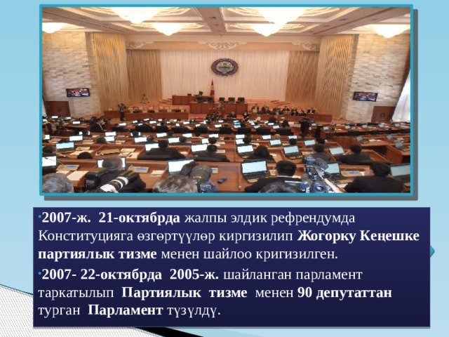 2007-ж. 21-октябрда жалпы элдик рефрендумда Конституцияга өзгөртүүлөр киргизилип Жогорку Кеңешке партиялык тизме менен шайлоо кригизилген. 2007-  22-октябрда 2005-ж. шайланган парламент таркатылып Партиялык тизме менен 90 депутаттан турган Парламент түзүлдү. 