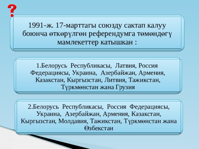  1991-ж. 17-марттагы союзду сактап калуу боюнча өткөрүлгөн референдумга төмөндөгү мамлекеттер катышкан : 1.Белорусь Республикасы, Латвия, Россия Федерациясы, Украина, Азербайжан, Армения, Казакстан, Кыргызстан, Литвия, Тажикстан, Түркмөнстан жана Грузия 2.Белорусь Республикасы, Россия Федерациясы, Украина, Азербайжан, Армения, Казакстан, Кыргызстан, Молдавия, Тажикстан, Түркмөнстан жана Өзбекстан 