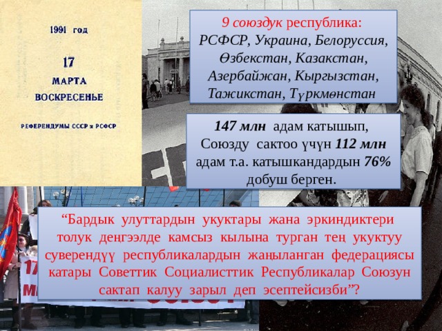 9 союздук республика: РСФСР, Украина, Белоруссия, Өзбекстан, Казакстан, Азербайжан, Кыргызстан, Тажикстан, Түркмөнстан  147 млн адам катышып, Союзду сактоо үчүн 112 млн адам т.а. катышкандардын 76% добуш берген. “ Бардык улуттардын укуктары жана эркиндиктери толук деңгээлде камсыз кылына турган тең укуктуу суверендүү республикалардын жаңыланган федерациясы катары Советтик Социалисттик Республикалар Союзун сактап калуу зарыл деп эсептейсизби”? 