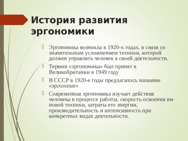 История развития эргономики Эргономика возникла в 1920-х годах, в связи со значительным усложнением техники, которой должен управлять человек в своей деятельности. Термин «эргономика» был принят в Великобритании в 1949 году В СССР в 1920-е годы предлагалось название « эргология » Современная эргономика изучает действия человека в процессе работы, скорость освоения им новой техники, затраты его энергии, производительность и интенсивность при конкретных видах деятельности.  