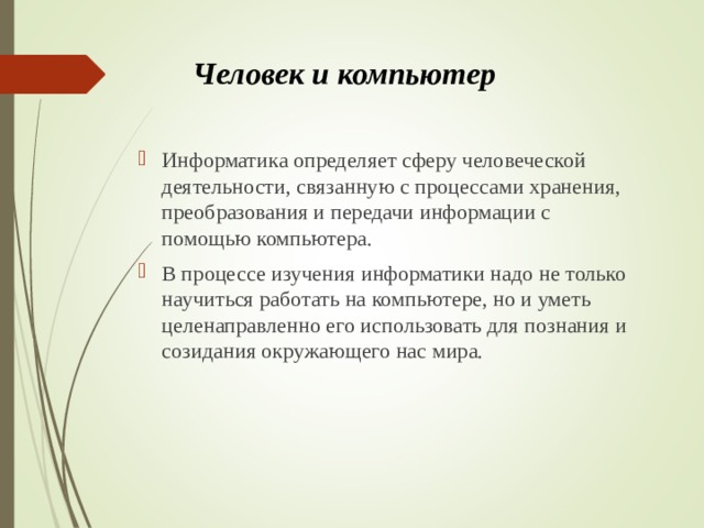 Человек и компьютер   Информатика определяет сферу человеческой деятельности, связанную с процессами хранения, преобразования и передачи информации с помощью компьютера. В процессе изучения информатики надо не только научиться работать на компьютере, но и уметь целенаправленно его использовать для познания и созидания окружающего нас мира.  