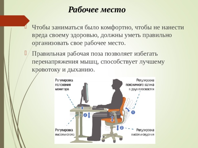 Рабочее место   Чтобы заниматься было комфортно, чтобы не нанести вреда своему здоровью, должны уметь правильно организовать свое рабочее место. Правильная рабочая поза позволяет избегать перенапряжения мышц, способствует лучшему кровотоку и дыханию.  