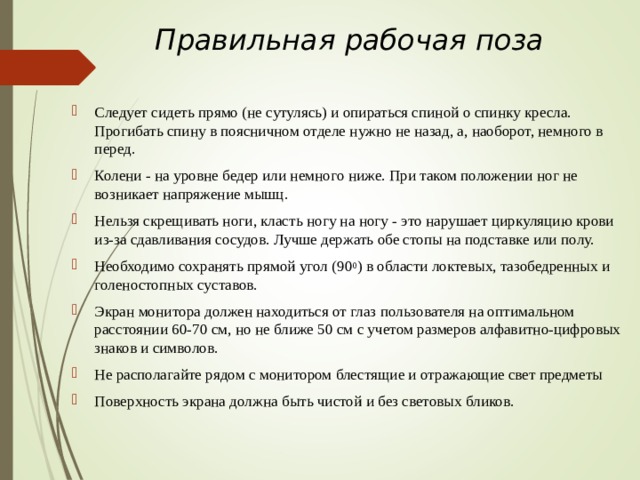 Правильная рабочая поза   Следует сидеть прямо (не сутулясь) и опираться спиной о спинку кресла. Прогибать спину в поясничном отделе нужно не назад, а, наоборот, немного в перед. Колени - на уровне бедер или немного ниже. При таком положении ног не возникает напряжение мышц. Нельзя скрещивать ноги, класть ногу на ногу - это нарушает циркуляцию крови из-за сдавливания сосудов. Лучше держать обе стопы на подставке или полу. Необходимо сохранять прямой угол (90 0 ) в области локтевых, тазобедренных и голеностопных суставов. Экран монитора должен находиться от глаз пользователя на оптимальном расстоянии 60-70 см, но не ближе 50 см с учетом размеров алфавитно-цифровых знаков и символов. Не располагайте рядом с монитором блестящие и отражающие свет предметы Поверхность экрана должна быть чистой и без световых бликов.  