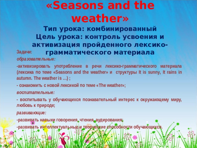 «Seasons and the weather»  Тип урока: комбинированный  Цель урока: контроль усвоения и активизация пройденного лексико-грамматического материала   Задачи: образовательные: -активизировать употребление в речи лексико-грамматического материала (лексика по теме « Seasons and the weather » и структуры It is sunny , It rains in autumn . The weather is …) ; - ознакомить с новой лексикой по теме « The weather »; воспитательные: - воспитывать у обучающихся познавательный интерес к окружающему миру, любовь к природе; развивающие: -развивать навыки говорения, чтения, аудирования; -развивать интеллектуальные и творческие способности обучающихся. 
