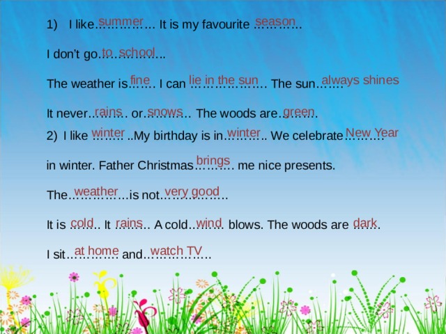 summer season I like…………… It is my favourite ………… I don’t go…………….. The weather is……. I can ………………. The sun……. It never………. or………… The woods are………. to school always shines fine lie in the sun snows green rains winter winter New Year I like …….. ..My birthday is in……….. We celebrate……….  in winter. Father Christmas………. me nice presents. The……………is not…………….. It is …….. It ……… A cold……… blows. The woods are ……. I sit…………. and…………….. brings weather very good cold rains wind dark at home watch TV 