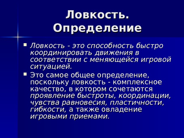 Ловкость - это способность быстро координировать движения в соответствии с меняющейся игровой ситуацией. Это самое общее определение, поскольку ловкость - комплексное качество, в котором сочетаются проявление быстроты, координации, чувства равновесия, пластичности, гибкости, а также овладение игровыми приемами. 