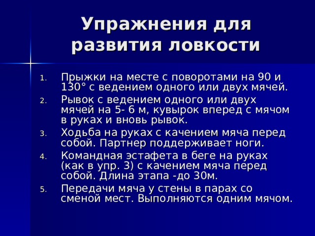 Упражнения для развития ловкости   Прыжки на месте с поворотами на 90 и 130° с ведением одного или двух мячей. Рывок с ведением одного или двух мячей на 5- 6 м, кувырок вперед с мячом в руках и вновь рывок. Ходьба на руках с качением мяча перед собой. Партнер поддерживает ноги. Командная эстафета в беге на руках (как в упр. 3) с качением мяча перед собой. Длина этапа -до 30м. Передачи мяча у стены в парах со сменой мест. Выполняются одним мячом. 