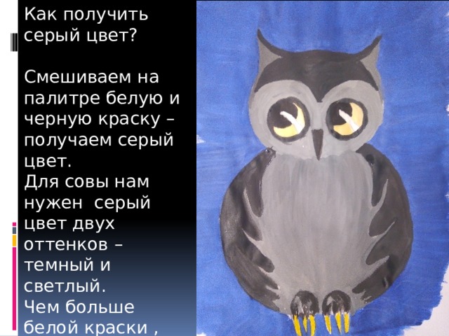 Как получить серый цвет? Смешиваем на палитре белую и черную краску – получаем серый цвет. Для совы нам нужен серый цвет двух оттенков – темный и светлый. Чем больше белой краски , тем светлее оттенок серого. 
