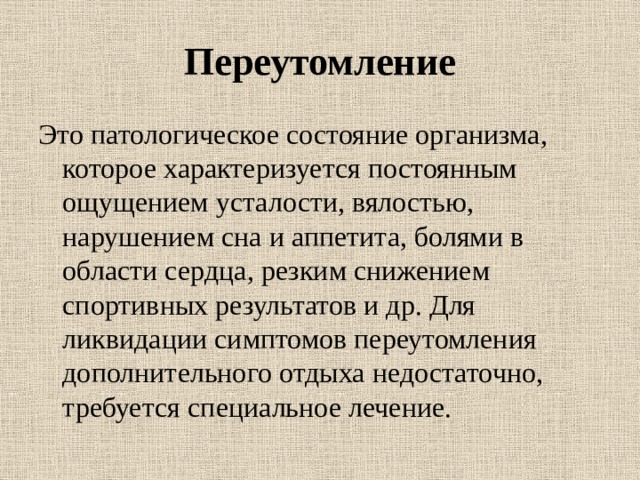 Переутомление Это патологическое состояние организма, которое характеризуется постоянным ощущением усталости, вялостью, нарушением сна и аппетита, болями в области сердца, резким снижением спортивных результатов и др. Для ликвидации симптомов переутомления дополнительного отдыха недостаточно, требуется специальное лечение. 