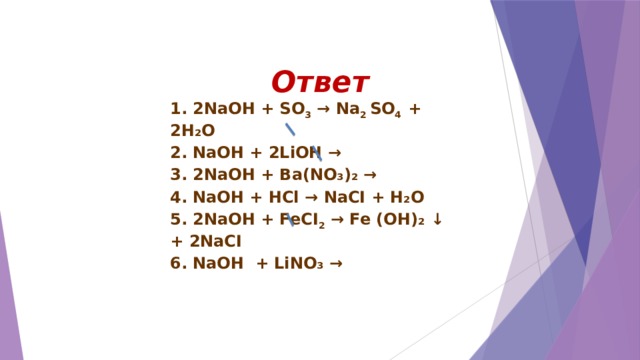 Ответ 1. 2NaOH + SO 3 → Na 2 SO 4 + 2H₂O 2. NaOH + 2LiОН → 3. 2NaOH + Ba(NO₃)₂ → 4. NaOH + HCl → NaCI + H₂O 5. 2NaOH + FeCI 2 → Fe (OH)₂ ↓ + 2NaCI 6. NaOH + LiNO₃ →  