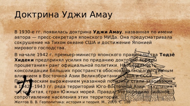 Доктрина Уджи Амау В 1930-е гг. появилась доктрина Уджи Амау , названная по имени автора — пресс-секретаря японского МИДа. Она предусматривала сокрушение на Тихом океане США и достижение Японией мирового господства. В начале 1942 г. премьер-министр японского правительства  Тодзё Хидеки  предпринял усилия по приданию доктрине «сферы процветания» ранг официальной политики. Необходимость консолидации Больших пространств обосновывалась агрессивным влиянием в Восточной Азии Великобритании, США и СССР. Практическим выражением указанной политики стали завоевания в 1942—1943 гг. ряда территорий Юго-Восточной Азии, оккупация части Китая, стран Южных морей. Правда, это породило сильное сопротивление населения этих территорий. Желтов В. В. Геополитика: история и теория. М., 2009. С. 188 