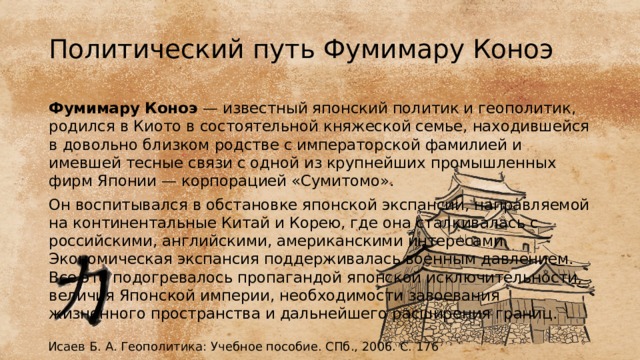 Политический путь Фумимару Коноэ Фумимару Коноэ — известный японский политик и геополитик, родился в Киото в состоятельной княжеской семье, находившейся в довольно близком родстве с императорской фамилией и имевшей тесные связи с одной из крупнейших промышленных фирм Японии — корпорацией «Сумитомо». Он воспитывался в обстановке японской экспансии, направляемой на континентальные Китай и Корею, где она сталкивалась с российскими, английскими, американскими интересами. Экономическая экспансия поддерживалась военным давлением. Все это подогревалось пропагандой японской исключительности, величия Японской империи, необходимости завоевания жизненного пространства и дальнейшего расширения границ.  Исаев Б. А. Геополитика: Учебное пособие. СПб., 2006. С. 176 