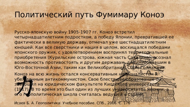 Политический путь Фумимару Коноэ Русско-японскую войну 1905-1907 гг. Коноэ встретил четырнадцатилетним подростком, а победу Японии, превратившей ее фактически в великую державу, отмечал уже шестнадцатилетним юношей. Как все сверстники и нация в целом, восхищался победами японского оружия, с удовлетворением воспринял территориальные приобретения (Курильские острова, южная часть Сахалина), осознал возможность противостоять и другим державам, доминировавшим в Юго-Восточной Азии, таким как Великобритания, США, Голландия. Коноэ на всю жизнь остался консервативным националистом и убежденным антикоммунистом. Свое блестящее образование он завершил на юридическом факультете Киотского университета (1917). В то время это был один из лучших университетов Японии, а его геополитическая школа считалась ведущей в стране. Исаев Б. А. Геополитика: Учебное пособие. СПб., 2006. С. 176 