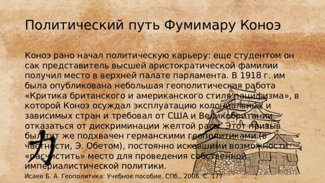 Политический путь Фумимару Коноэ Коноэ рано начал политическую карьеру: еще студентом он сак представитель высшей аристократической фамилии получил место в верхней палате парламента. В 1918 г. им была опубликована небольшая геополитическая работа «Критика британского и американского стиля пацифизма», в которой Коноэ осуждал эксплуатацию колониальных и зависимых стран и требовал от США и Великобритании отказаться от дискриминации желтой расы. Этот призыв был тут же подхвачен германскими геополитиками (в частности, Э. Обетом), постоянно искавшими возможности «расчистить» место для проведения собственной империалистической политики. Исаев Б. А. Геополитика: Учебное пособие. СПб., 2006. С. 177 