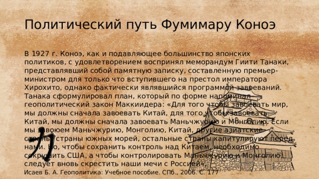 Политический путь Фумимару Коноэ В 1927 г. Коноэ, как и подавляющее большинство японских политиков, с удовлетворением воспринял меморандум Гиити Танаки, представлявший собой памятную записку, составленную премьер-министром для только что вступившего на престол императора Хирохито, однако фактически являвшийся программой завоеваний. Танака сформулировал план, который по форме напоминал геополитический закон Маккиидера: «Для того чтобы завоевать мир, мы должны сначала завоевать Китай, для того чтобы завоевать Китай, мы должны сначала завоевать Маньчжурию и Монголию. Если мы завоюем Маньчжурию, Монголию, Китай, другие азиатские страны, страны южных морей, остальные страны капитулируют перед нами. Но, чтобы сохранить контроль над Китаем, необходимо сокрушить США, а чтобы контролировать Маньчжурию и Монголию, следует вновь скрестить наши мечи с Россией». Исаев Б. А. Геополитика: Учебное пособие. СПб., 2006. С. 177 