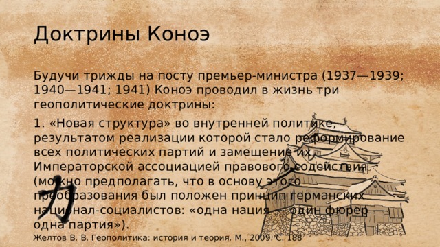 Доктрины Коноэ Будучи трижды на посту премьер-министра (1937—1939; 1940—1941; 1941) Коноэ проводил в жизнь три геополитические доктрины: 1. «Новая структура» во внутренней политике, результатом реализации которой стало реформирование всех политических партий и замещение их Императорской ассоциацией правового содействия (можно предполагать, что в основу этого преобразования был положен принцип германских национал-социалистов: «одна нация — один фюрер — одна партия»). Желтов В. В. Геополитика: история и теория. М., 2009. С. 188 