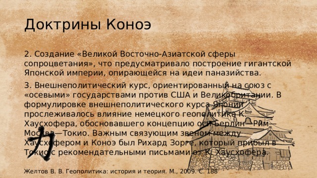 Доктрины Коноэ 2. Создание «Великой Восточно-Азиатской сферы сопроцветания», что предусматривало построение гигантской Японской империи, опирающейся на идеи паназийства. 3. Внешнеполитический курс, ориентированный на союз с «осевыми» государствами против США и Великобритании. В формулировке внешнеполитического курса Японии прослеживалось влияние немецкого геополитика К. Хаусхофера, обосновавшего концепцию оси Берлин—Рим—Москва—Токио. Важным связующим звеном между Хаусхофером и Коноэ был Рихард Зорге, который прибыл в Токио с рекомендательными письмами от К. Хаусхофера. Желтов В. В. Геополитика: история и теория. М., 2009. С. 188 