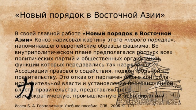 «Новый порядок в Восточной Азии» В своей главной работе «Новый порядок в Восточной Азии» Коноэ нарисовал картину этого «нового порядка» , напоминавшего европей­ские образцы фашизма. Во внутриполитическом плане предполагал­ся роспуск всех политических партий и общественных организаций, функции которых передавались так называемой Ассоциации право­вого содействия, подконтрольной правительству. Это отказ от парла­ментского контроля исполнительной власти и установление неограни­ченной власти правительства, представляющего аристократическую, промышленную и военную элиту. Исаев Б. А. Геополитика: Учебное пособие. СПб., 2006. С. 177 