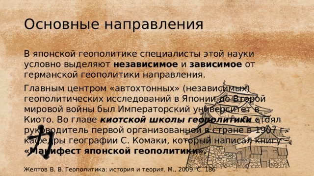 Основные направления В японской геополитике специалисты этой науки условно выделяют независимое и зависимое от германской геополитики направления. Главным центром «автохтонных» (независимых) геополитических исследований в Японии до Второй мировой войны был Императорский университет в Киото. Во главе  киотской школы геополитики  стоял руководитель первой организованной в стране в 1907 г. кафедры географии С. Комаки, который написал книгу «Манифест японской геополитики». Желтов В. В. Геополитика: история и теория. М., 2009. С. 186 