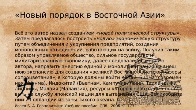 «Новый порядок в Восточной Азии» Всё это автор назвал созданием «но­вой политической структуры» . Затем предлагалось построить «но­вую» экономическую структуру путем объединения и укрупнения предприятий, создания монопольных объединений, работающих на войну. Получив таким образом управляемое общество, сильное госу­дарство и милитаризованную экономику, далее следовало, по мнению автора, направить энергию единой и монолитной нации на внеш­нюю экспансию для создания «великой Восточно-Азиатской сферы сопроцветания», в которую должны войти Китай, Бирма (современ­ная Мьянма), Индокитай (Вьетнам, Кампучия, Лаос), Таиланд, Фи­липпины, Малайя (Малайзия), ресурсы которых необходимо поста­вить на службу японской нации для вытеснения США, Великобрита­нии и Голландии из зоны Тихого океана. Исаев Б. А. Геополитика: Учебное пособие. СПб., 2006. С. 177 