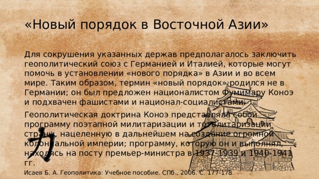 «Новый порядок в Восточной Азии» Для сокрушения указанных держав предполагалось заключить геополитический союз с Германи­ей и Италией, которые могут помочь в установлении «нового поряд­ка» в Азии и во всем мире. Таким образом, термин «новый порядок» родился не в Германии; он был предложен националистом Фумимару Коноэ и подхвачен фашистами и национал-социалистами. Геополитическая доктрина Коноэ представляла собой программу поэтапной милитаризации и тоталитаризации страны, нацеленную в дальнейшем на создание огромной колониальной империи; програм­му, которую он и выполнял, находясь на посту премьер-министра в 1937-1939 и 1940-1941 гг. Исаев Б. А. Геополитика: Учебное пособие. СПб., 2006. С. 177-178 