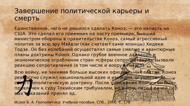 Завершение политической карьеры и смерть Единственное, чего не решился сделать Коноэ, — это напасть на США. Это сделал его преемник на посту пре­мьера, бывший министром обороны в правительстве Коноэ, самый агрессивный политик за всю эру Мэйдзи (как считают сами японцы) Хидеки Тодзе. Он без колебаний осуществлял самые смелые и аван­тюрные планы доктрины Коноэ. Однако грубое военное давление и экономическое ограбление стран «сферы сопроцветания» вызвали реакцию сопротивления (в том числе и вооруженного). Всю войну, не занимая больше высоких официальных постов, Ко­ноэ ревностно служил национальной идее и империи, осуществляя свою геополитическую доктрину. После поражения Японии он был привлечен к суду Токийским трибуналом, но в ночь перед дачей пер­вых показаний принял яд. Исаев Б. А. Геополитика: Учебное пособие. СПб., 2006. С. 178 