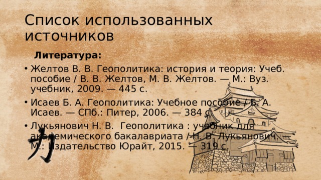 Список использованных источников  Литература: Желтов В. В. Геополитика: история и теория: Учеб. пособие / В. В. Желтов, М. В. Желтов. — М.: Вуз. учебник, 2009. — 445 с. Исаев Б. А. Геополитика: Учебное пособие / Б. А. Исаев. — СПб.: Питер, 2006. — 384 c. Лукьянович Н. В. Геополитика : учебник для академического бакалавриата / Н. В. Лукьянович. — М.: Издательство Юрайт, 2015. — 319 с. 