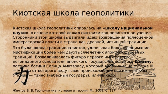 Киотская школа геополитики Киотская школа геополитики опиралась на «школу национальной науки» , в основе которой лежал синтоизм как религиозное учение. Сторонники этой школы выдвигали идею возвращения полноценной императорской власти в стране как древней, истинной традиции. Это была школа традиционалистов, уделявшая большое внимание мистификации более чем двухтысячелетних японских духовных традиций. Возвеличивалась фигура первого императора, легендарного основателя японского государства великого Дзимму , потомка богини Солнца Аматэрасу, который якобы жил на рубеже III—IV вв. и от которого ведут свое происхождение все императоры Японии — тэнно (небесный государь), или микадо. Желтов В. В. Геополитика: история и теория. М., 2009. С. 187 