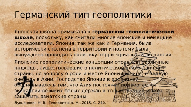 Германский тип геополитики Японская школа примыкала к германской геополитической школе , поскольку, как считали многие японские и немецкие исследователи, Япония, так же как и Германия, была исторически стеснена в территории и поэтому была вынуждена проводить политику территориальной экспансии. Японские геополитические концепции отражали различные подходы, существовавшие в политической элите данной страны, по вопросу о роли и месте Японии в мире, в первую очередь в Азии. Господство Японии в последней обосновывалось тем, что Азия постоянно подвергается экспансии великих белых держав и только Япония может защитить азиатские страны. Лукьянович Н. В. Геополитика. М., 2015. C. 240. 