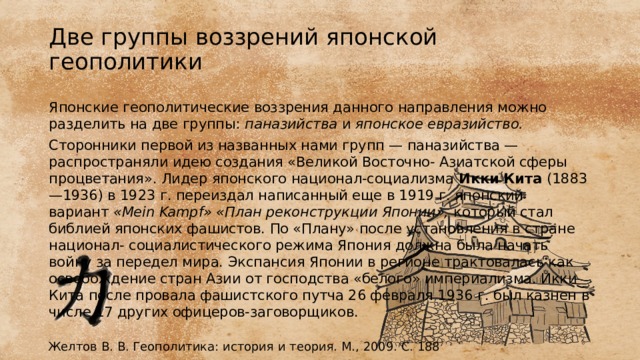 Две группы воззрений японской геополитики Японские геополитические воззрения данного направления можно разделить на две группы:  паназийства  и  японское евразийство. Сторонники первой из названных нами групп — паназийства — распространяли идею создания «Великой Восточно- Азиатской сферы процветания». Лидер японского национал-социализма  Икки Кита  (1883—1936) в 1923 г. переиздал написанный еще в 1919 г. японский вариант  «Mein Kampf» «План реконструкции Японии»,  который стал библией японских фашистов. По «Плану» после установления в стране национал- социалистического режима Япония должна была начать войну за передел мира. Экспансия Японии в регионе трактовалась как освобождение стран Азии от господства «белого» империализма. Икки Кита после провала фашистского путча 26 февраля 1936 г. был казнен в числе 17 других офицеров-заговорщиков. Желтов В. В. Геополитика: история и теория. М., 2009. С. 188 