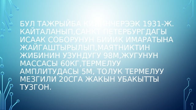 Бул тажрыйба кийинчерээк 1931-ж. Кайталанып,санкт Петербургдагы исаак соборунун бийик имаратына жайгаштырылып,маятниктин жибинин узундугу 98м,жугунун массасы 60кг,термелуу амплитудасы 5м, толук термелуу мезгили 20сга жакын убакытты тузгон. 