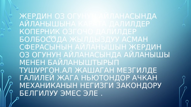 Жердин оз огунун айланасында айланышына карата далилдер  коперник озгочо далилдер болбосода жылдыздуу асман сферасынын айланышын Жердин оз огунун айланасында айланышы менен байланыштырып тушургон.ал жашаган мезгилде Галилей жага Ньютондор ачкан механиканын негизги закондору белгилуу эмес эле . 😞😕 