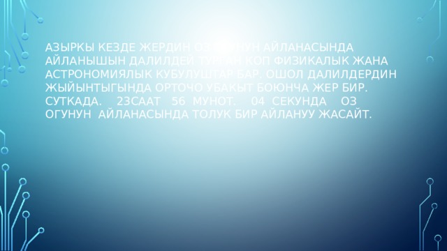 АЗЫРКЫ КЕЗДЕ ЖЕРДИН ОЗ ОГУНУН АЙЛАНАСЫНДА АЙЛАНЫШЫН ДАЛИЛДЕЙ ТУРГАН КОП ФИЗИКАЛЫК ЖАНА АСТРОНОМИЯЛЫК КУБУЛУШТАР БАР. ОШОЛ ДАЛИЛДЕРДИН ЖЫЙЫНТЫГЫНДА ОРТОЧО УБАКЫТ БОЮНЧА ЖЕР БИР. СУТКАДА. 23СААТ 56 МУНОТ. 04 СЕКУНДА ОЗ ОГУНУН АЙЛАНАСЫНДА ТОЛУК БИР АЙЛАНУУ ЖАСАЙТ. 