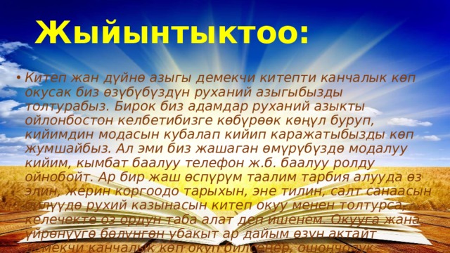 Жыйынтыктоо: Китеп жан дүйнө азыгы демекчи китепти канчалык көп окусак биз өзүбүбүздүн руханий азыгыбызды толтурабыз. Бирок биз адамдар руханий азыкты ойлонбостон келбетибизге көбүрөөк көңүл буруп, кийимдин модасын кубалап кийип каражатыбызды көп жумшайбыз. Ал эми биз жашаган өмүрүбүздө модалуу кийим, кымбат баалуу телефон ж.б. баалуу ролду ойнобойт. Ар бир жаш өспүрүм таалим тарбия алууда өз элин, жерин коргоодо тарыхын, эне тилин, салт санаасын билүүдө рухий казынасын китеп окуу менен толтурса, келечекте оз ордун таба алат деп ишенем. Окууга жана үйрөнүүгө бөлүнгөн убакыт ар дайым өзүн актайт демекчи канчалык көп окуп билсеңер, ошончолук бийиктиктерге жетесиңер! 