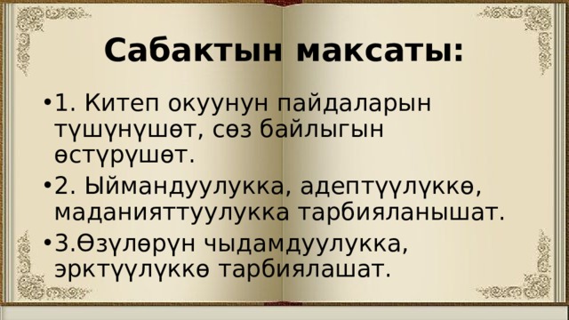 Сабактын максаты: 1. Китеп окуунун пайдаларын түшүнүшөт, сөз байлыгын өстүрүшөт. 2. Ыймандуулукка, адептүүлүккө, маданияттуулукка тарбияланышат. 3.Өзүлөрүн чыдамдуулукка, эрктүүлүккө тарбиялашат. 