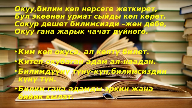 Окуу,билим көп нерсеге жеткирет,  Бул экөөнөн урмат сыйды көп көрөт.  Сокур дешет билимсизди –жөн дебе,  Окуу гана жарык чачат дүйнөгө. Ким көп окуса, ал көптү билет. Китеп окубаган адам ал-наадан. Билимдүүнү түнү-күн,билимсиздин күнү түн. Билим гана адамды эркин жана бийик кылат. 