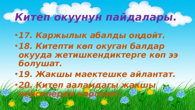 Китеп окуунун пайдалары. 17. Каржылык абалды оңдойт.  18. Китепти көп окуган балдар окууда жетишкендиктерге көп ээ болушат. 19. Жакшы маектешке айлантат. 20. Китеп ааламдагы жакшы нерселерди көргөзөт. 