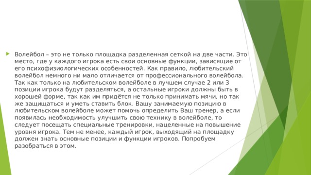 Волейбол – это не только площадка разделенная сеткой на две части. Это место, где у каждого игрока есть свои основные функции, зависящие от его психофизиологических особенностей. Как правило, любительский волейбол немного ни мало отличается от профессионального волейбола. Так как только на любительском волейболе в лучшем случае 2 или 3 позиции игрока будут разделяться, а остальные игроки должны быть в хорошей форме, так как им придётся не только принимать мячи, но так же защищаться и уметь ставить блок. Вашу занимаемую позицию в любительском волейболе может помочь определить Ваш тренер, а если появилась необходимость улучшить свою технику в волейболе, то следует посещать специальные тренировки, нацеленные на повышение уровня игрока. Тем не менее, каждый игрок, выходящий на площадку должен знать основные позиции и функции игроков. Попробуем разобраться в этом. 