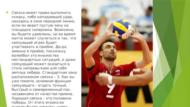Связка имеет право выполнить скидку, либо нападающий удар, находясь в зоне передней линии, если он видит пустую зону на площадке соперника. Возможно, вы будете удивлены, но во время матча может случиться и так, что связующий игрок будет участвовать в приёме. Да-да, именно в приёме, поскольку волейбол это множество нестандартных ситуаций, и даже связующий может оказаться в столь непривычном для себя амплуа либеро. Стандартная зона расположения связки – 3. Как вы уже поняли, основная функция связующего - отдать точный, быстрый и своевременный пас, независимо от качества приема. Хорошая связка – это половина победы. От этого игрока во многом будет зависеть успех игроков, играющих в нападении. 