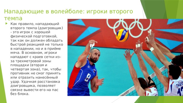 Нападающие в волейболе: игроки второго темпа   Как правило, нападающий второго темпа (доигровщик) - это игрок с хорошей физической подготовкой, так как он должен обладать быстрой реакцией не только в нападении, но и в приёме мяча. В основном, игроки нападают с краев сетки из–за трехметровой зоны площадки (вторая и четвертая зона), так, чтобы противник не смог принять или отразить нанесённый удар. Удачная расстановка доигровщика, позволяет связке вывести его на пас без блока. 