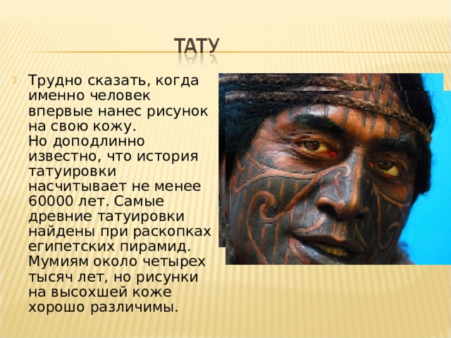 Трудно сказать, когда именно человек впервые нанес рисунок на свою кожу. Но доподлинно известно, что история татуировки насчитывает не менее 60000 лет. Самые древние татуировки найдены при раскопках египетских пирамид. Мумиям около четырех тысяч лет, но рисунки на высохшей коже хорошо различимы.   