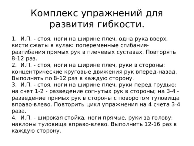 Комплекс упражнений для развития гибкости. 1. И.П. - стоя, ноги на ширине плеч, одна рука вверх, кисти сжаты в кулак: попеременные сгибания-разгибания прямых рук в плечевых суставах. Повторять 8-12 раз.  2. И.П. - стоя, ноги на ширине плеч, руки в стороны: концентрические круговые движения рук вперед-назад. Выполнять по 8-12 раз в каждую сторону.  3. И.П. - стоя, ноги на ширине плеч, руки перед грудью: на счет 1-2 - разведение согнутых рук в стороны; на 3-4 - разведение прямых рук в стороны с поворотом туловища вправо-влево. Повторить цикл упражнения на 4 счета 3-4 раза.  4. И.П. - широкая стойка, ноги прямые, руки за голову: наклоны туловища вправо-влево. Выполнить 12-16 раз в каждую сторону. 