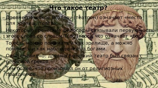Что такое театр? Древнегреческое θέατρον (театрон) означает «место для зрелищ, театр». Некоторые греческие философы связывали первую часть этого слова со словом Τέος (теос), что означает «бог». То есть можно понимать и как зрелище, а можно понимать и как наблюдение за богами. Одно очевидно: древнегреческий театр был связан с религией греков. Тем более, что произошел он от религиозных праздников. 