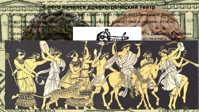 С чего начался древнегреческий театр В ходе этого праздника крестьяне хором пели песни, восхвалявшие Диониса. Участники хора одевались в козлиные шкуры, с хвостами и рогами, чтобы походить на весёлых спутников Диониса — сатиров. Тиран Писистрат установил государственный праздник в честь Диониса в Афинах. Частью его стали театральные представления, которые продолжались три дня. 
