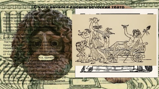 С чего начался древнегреческий театр   В первый день праздника происходило торжественное перенесение статуи Диониса из одного храма в другой. Считалось, что бог присутствует на празднике. Во время торжественных шествий их участники распевали песни и разыгрывали сценки.  С течением времени сценки становились все длиннее и разнообразнее.  Постепенно сложились два жанра представлений: трагедия и комедия. В переводе с греческого слово «трагедия» означает «песнь козлов». Название произошло от того, что участники шествий, которые сопровождали бога Диониса, одевались в козлиные шкуры. Героями трагедий были легендарные и мифические персонажи (например, Прометей, Зевс и т. д.). Участники комедий изображали сценки из реальной жизни. Целью такого представления было выставить на потеху публики забавную ситуацию, неблаговидный поступок, дурные особенности того или иного человека. 