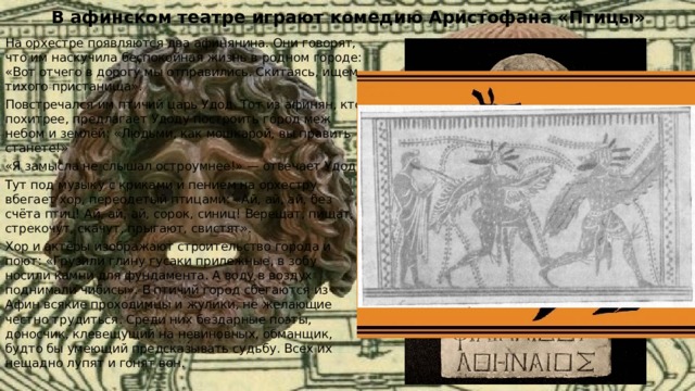В афинском театре играют комедию Аристофана «Птицы» На орхестре появляются два афинянина. Они говорят, что им наскучила беспокойная жизнь в родном городе: «Вот отчего в дорогу мы отправились. Скитаясь, ищем тихого пристанища». Повстречался им птичий царь Удод. Тот из афинян, кто похитрее, предлагает Удоду построить город меж небом и землёй: «Людьми, как мошкарой, вы править станете!» «Я замысла не слышал остроумнее!» — отвечает Удод. Тут под музыку с криками и пением на орхестру вбегает хор, переодетый птицами: «Ай, ай, ай, без счёта птиц! Ай, ай, ай, сорок, синиц! Верещат, пищат, стрекочут, скачут, прыгают, свистят». Хор и актёры изображают строительство города и поют: «Грузили глину гусаки прилежные, в зобу носили камни для фундамента. А воду в воздух поднимали чибисы». В птичий город сбегаются из Афин всякие проходимцы и жулики, не желающие честно трудиться. Среди них бездарные поэты, доносчик, клевещущий на невиновных, обманщик, будто бы умеющий предсказывать судьбу. Всех их нещадно лупят и гонят вон. 