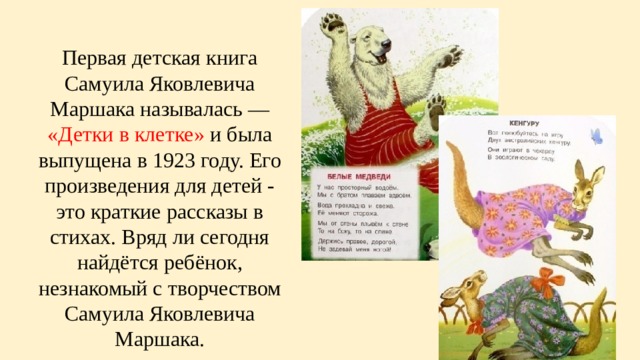 Первая детская книга Самуила Яковлевича Маршака называлась — «Детки в клетке» и была выпущена в 1923 году. Его произведения для детей - это краткие рассказы в стихах. Вряд ли сегодня найдётся ребёнок, незнакомый с творчеством Самуила Яковлевича Маршака. 
