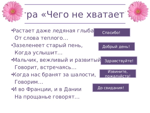 Игра «Чего не хватает?» Растает даже ледяная глыба  От слова теплого… Зазеленеет старый пень,  Когда услышит… Мальчик, вежливый и развитый,  Говорит, встречаясь… Когда нас бранят за шалости,  Говорим… И во Франции, и в Дании  На прощанье говорят… Спасибо! Добрый день! Здравствуйте! Извините, пожалуйста! До свидания! 