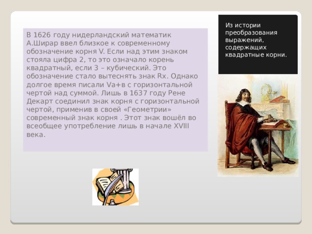 Из истории преобразования выражений, содержащих квадратные корни. В 1626 году нидерландский математик А.Ширар ввел близкое к современному обозначение корня V. Если над этим знаком стояла цифра 2, то это означало корень квадратный, если 3 – кубический. Это обозначение стало вытеснять знак Rx. Однако долгое время писали Vа+в с горизонтальной чертой над суммой. Лишь в 1637 году Рене Декарт соединил знак корня с горизонтальной чертой, применив в своей «Геометрии» современный знак корня . Этот знак вошёл во всеобщее употребление лишь в начале XVIII века. 